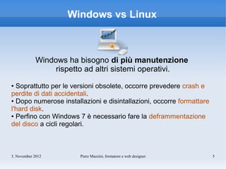 Windows vs Linux



            Windows ha bisogno di più manutenzione
                 rispetto ad altri sistemi operativi.
● Soprattutto per le versioni obsolete, occorre prevedere crash e
perdite di dati accidentali.
● Dopo numerose installazioni e disintallazioni, occorre formattare

l'hard disk.
● Perfino con Windows 7 è necessario fare la deframmentazione

del disco a cicli regolari.



3. November 2012        Piero Mazzini, formatore e web designer       5
 