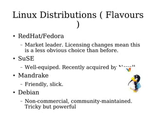 Linux Distributions ( Flavours ) RedHat/Fedora Market leader. Licensing changes mean this is a less obvious choice than before. SuSE Well-equiped. Recently acquired by Novell. Mandrake Friendly, slick. Debian Non-commercial, community-maintained. Tricky but powerful 
