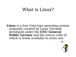 What is Linux? Linux  is a free Unix-type operating system originally created by Linus Torvalds developed under the  GNU General Public License  and the source code of which is freely available to every one. 