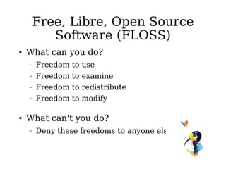 Free, Libre, Open Source Software (FLOSS) What can you do? Freedom to use Freedom to examine Freedom to redistribute Freedom to modify What can't you do? Deny these freedoms to anyone else 