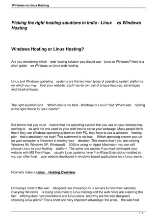 Windows vs Linux Hosting




Picking the right hosting solutions in India - Linux                      vs Windows
Hosting

 

Windows Hosting or Linux Hosting?

Are you wondering which web hosting solution you should use - Linux or Windows? Here is a
short guide on Windows vs Linux web hosting.




Linux and Windows operating systems are the two main types of operating system platforms
on which you may host your website. Each has its own set of unique features, advantages
and disadvantages.




The right question isn’t “Which one is the best - Windows or Linux?” but “Which web    hosting
is the right choice for your needs?”.




But before that you must realize that the operating system that you use on your desktop has
nothing to do whit the one used by your web host to serve your webpage. Many people think
that if they use Windows operating system on their PC, they have to use a windows hosting
plan - that’s absolutely not true!! This statement is not true. Which operating system you run
on your computer is irrelevant in making your decision. This means that if you are running
Windows 98, Windows XP, Windows® 2000 or using an Apple Macintosh, you can still
choose Linux as your hosting platform. The same rule applies if you had developed your
website with MS FrontPage, usually Linux systems have FrontPage Extensions installed so
you can often host your website developed in windows based applications on a Linux server..




Now let’s make a Linux    Hosting Overview:




Nowadays most of the web designers are choosing Linux servers to host their websites.
Everyday Windows is losing costumers to Linux hosting and the web hosts are exploring this
fact offering daily new promotions and Linux plans. And why are the web designers
choosing Linux plans? First a short and very important advantage: the price, the web host



                                                                                          1/6
 