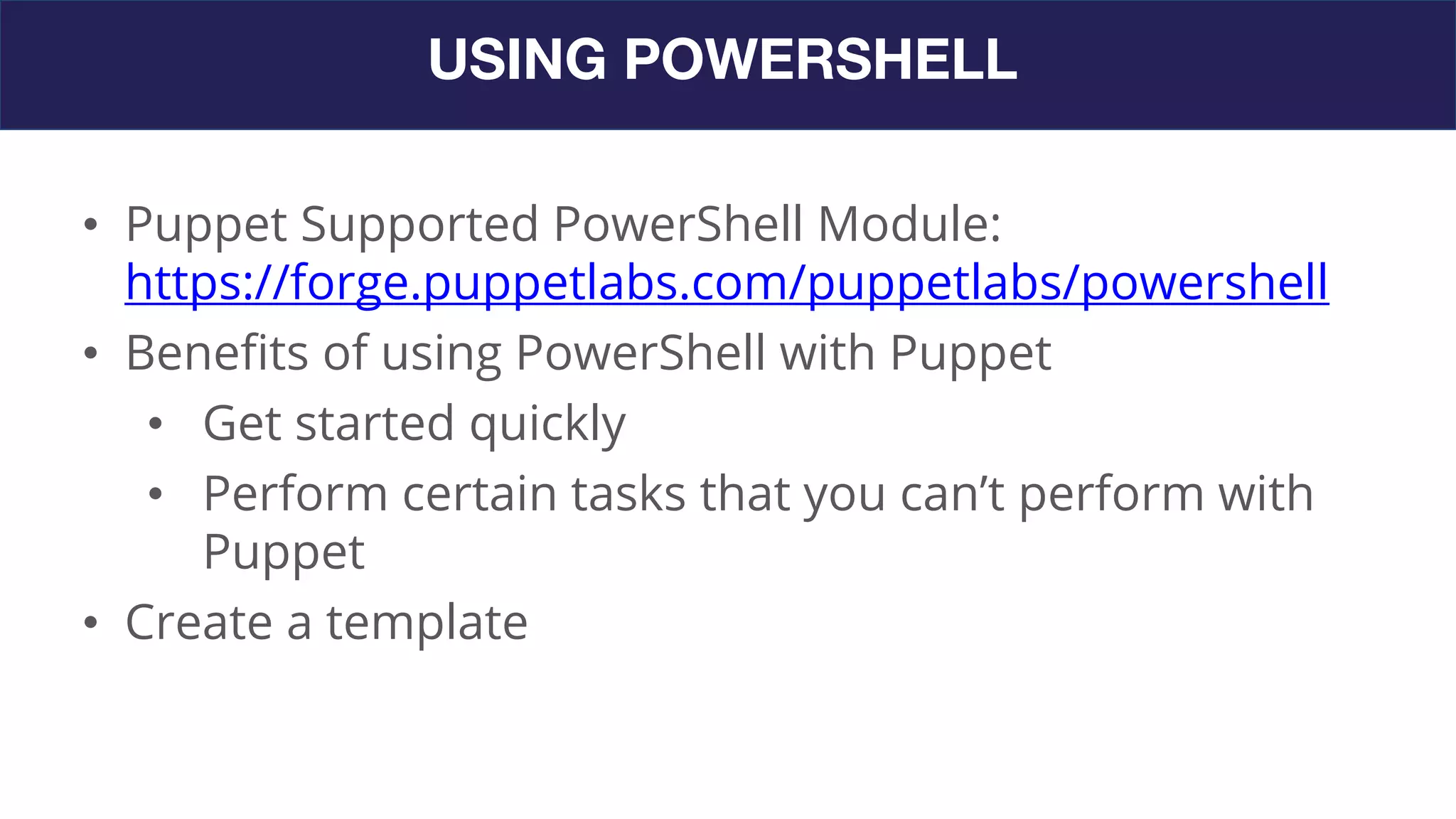 USING POWERSHELL
• Puppet Supported PowerShell Module:
https://forge.puppetlabs.com/puppetlabs/powershell
• Benefits of using PowerShell with Puppet
• Get started quickly
• Perform certain tasks that you can’t perform with
Puppet
• Create a template
 
