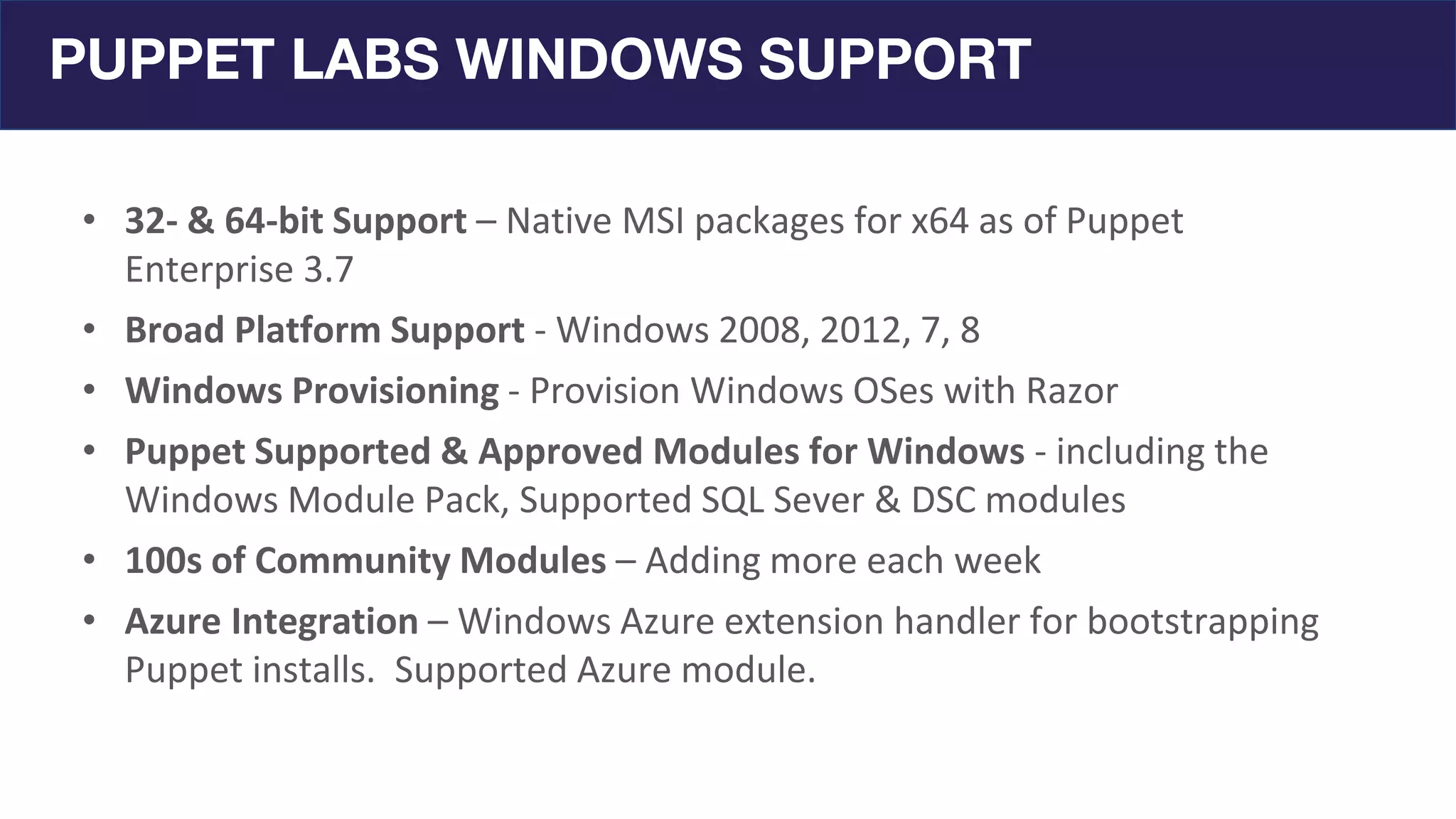 PUPPET LABS WINDOWS SUPPORT
• 32- & 64-bit Support – Native MSI packages for x64 as of Puppet
Enterprise 3.7
• Broad Platform Support - Windows 2008, 2012, 7, 8
• Windows Provisioning - Provision Windows OSes with Razor
• Puppet Supported & Approved Modules for Windows - including the
Windows Module Pack, Supported SQL Sever & DSC modules
• 100s of Community Modules – Adding more each week
• Azure Integration – Windows Azure extension handler for bootstrapping
Puppet installs. Supported Azure module.
 