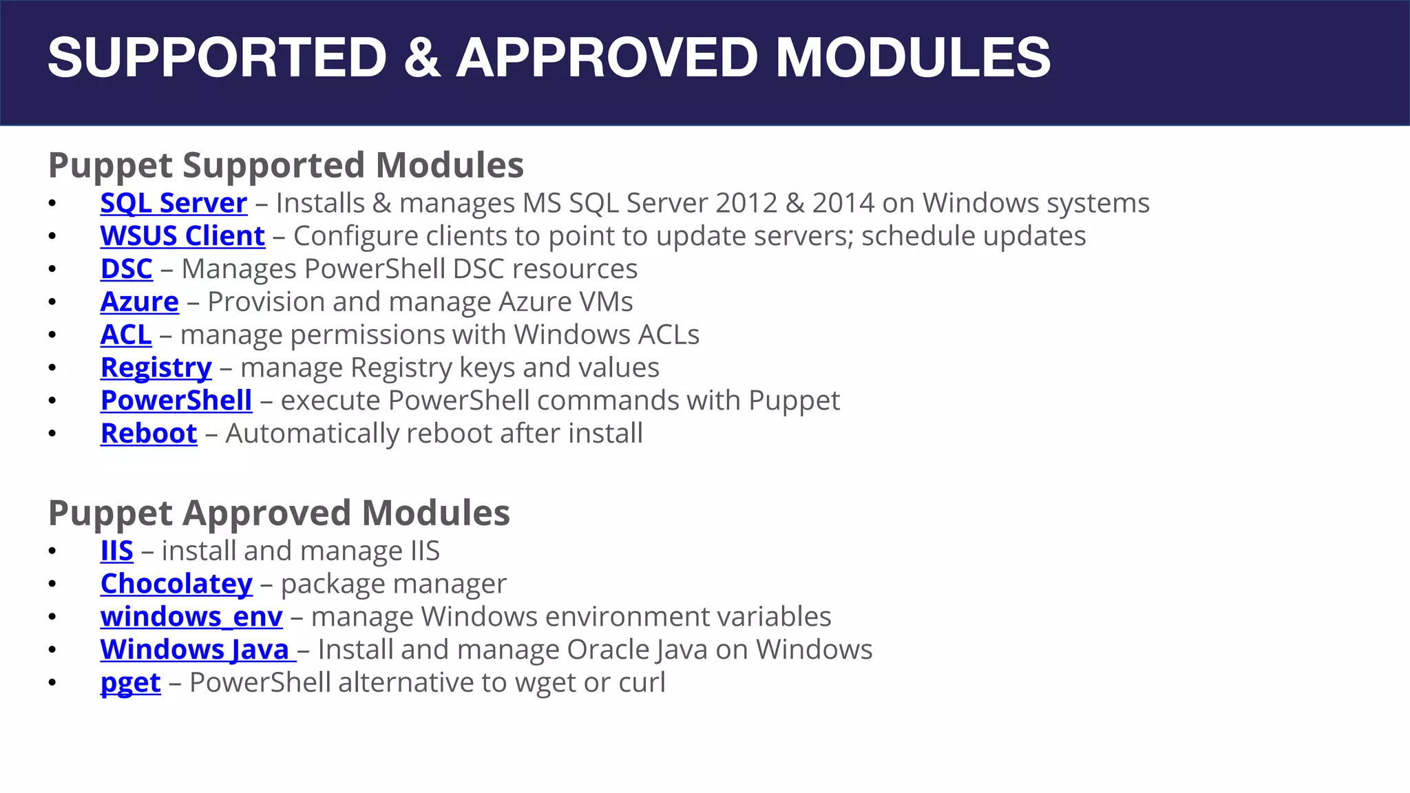 SUPPORTED & APPROVED MODULES
Puppet Supported Modules
• SQL Server – Installs & manages MS SQL Server 2012 & 2014 on Windows systems
• WSUS Client – Configure clients to point to update servers; schedule updates
• DSC – Manages PowerShell DSC resources
• Azure – Provision and manage Azure VMs
• ACL – manage permissions with Windows ACLs
• Registry – manage Registry keys and values
• PowerShell – execute PowerShell commands with Puppet
• Reboot – Automatically reboot after install
Puppet Approved Modules
• IIS – install and manage IIS
• Chocolatey – package manager
• windows_env – manage Windows environment variables
• Windows Java – Install and manage Oracle Java on Windows
• pget – PowerShell alternative to wget or curl
 