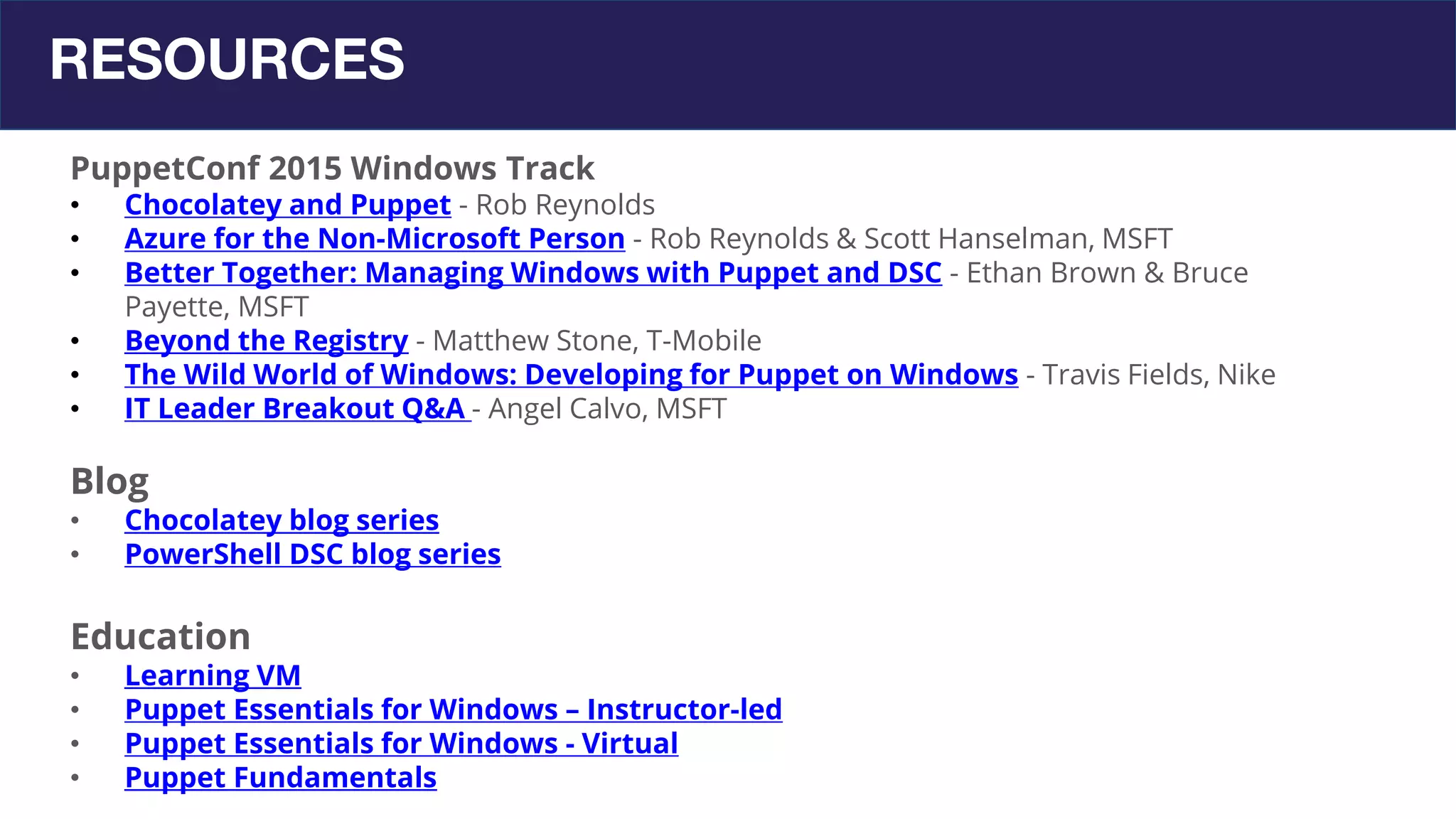 RESOURCES
PuppetConf 2015 Windows Track
• Chocolatey and Puppet - Rob Reynolds
• Azure for the Non-Microsoft Person - Rob Reynolds & Scott Hanselman, MSFT
• Better Together: Managing Windows with Puppet and DSC - Ethan Brown & Bruce
Payette, MSFT
• Beyond the Registry - Matthew Stone, T-Mobile
• The Wild World of Windows: Developing for Puppet on Windows - Travis Fields, Nike
• IT Leader Breakout Q&A - Angel Calvo, MSFT
Blog
• Chocolatey blog series
• PowerShell DSC blog series
Education
• Learning VM
• Puppet Essentials for Windows – Instructor-led
• Puppet Essentials for Windows - Virtual
• Puppet Fundamentals
 