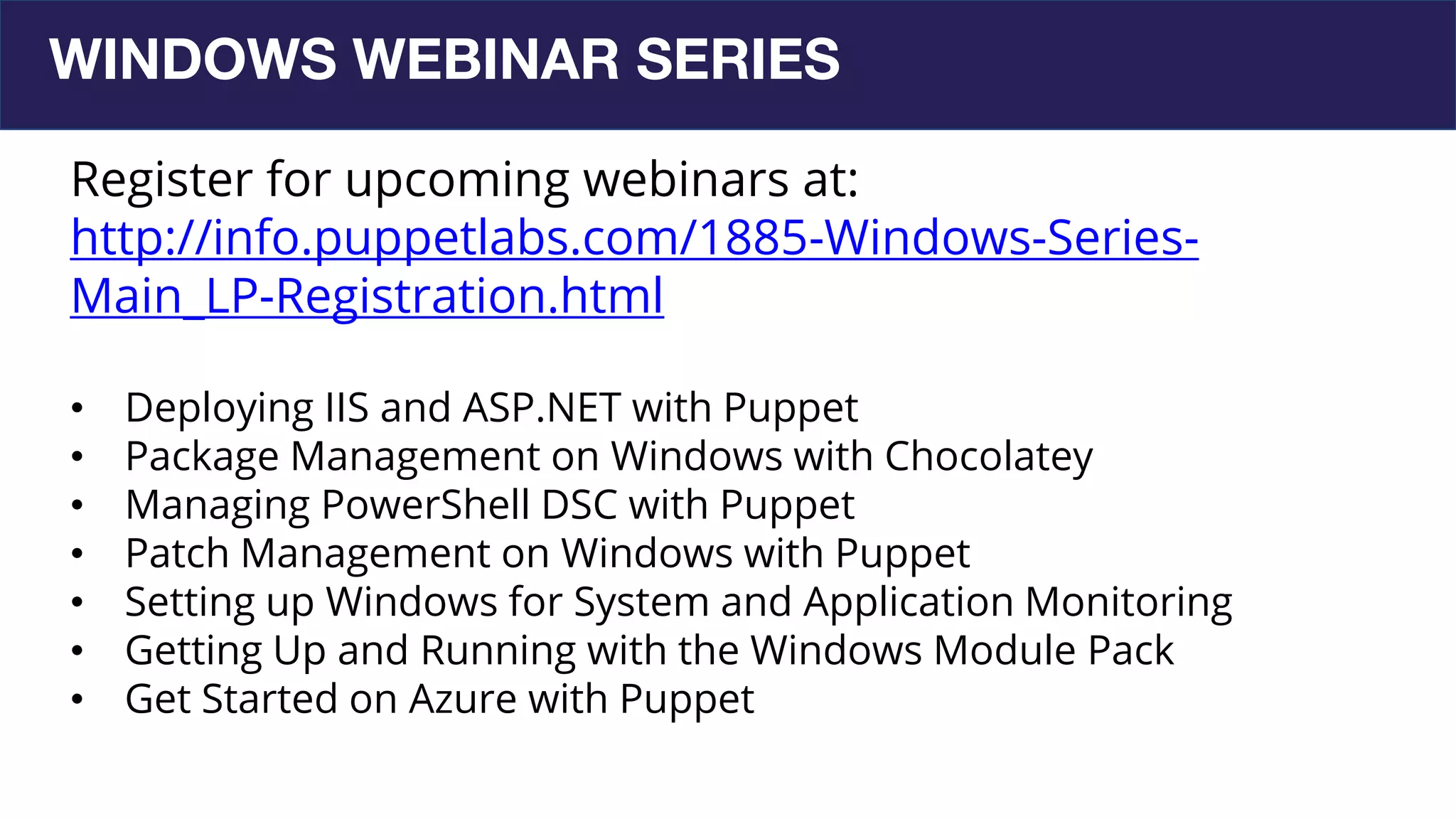 WINDOWS WEBINAR SERIES
Register for upcoming webinars at:
http://info.puppetlabs.com/1885-Windows-Series-
Main_LP-Registration.html
• Deploying IIS and ASP.NET with Puppet
• Package Management on Windows with Chocolatey
• Managing PowerShell DSC with Puppet
• Patch Management on Windows with Puppet
• Setting up Windows for System and Application Monitoring
• Getting Up and Running with the Windows Module Pack
• Get Started on Azure with Puppet
 