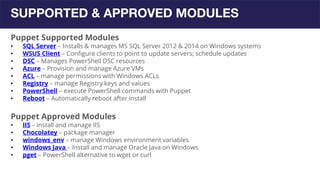 SUPPORTED & APPROVED MODULES
Puppet Supported Modules
• SQL Server – Installs & manages MS SQL Server 2012 & 2014 on Windows systems
• WSUS Client – Configure clients to point to update servers; schedule updates
• DSC – Manages PowerShell DSC resources
• Azure – Provision and manage Azure VMs
• ACL – manage permissions with Windows ACLs
• Registry – manage Registry keys and values
• PowerShell – execute PowerShell commands with Puppet
• Reboot – Automatically reboot after install
Puppet Approved Modules
• IIS – install and manage IIS
• Chocolatey – package manager
• windows_env – manage Windows environment variables
• Windows Java – Install and manage Oracle Java on Windows
• pget – PowerShell alternative to wget or curl
 