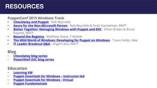 RESOURCES
PuppetConf 2015 Windows Track
• Chocolatey and Puppet - Rob Reynolds
• Azure for the Non-Microsoft Person - Rob Reynolds & Scott Hanselman, MSFT
• Better Together: Managing Windows with Puppet and DSC - Ethan Brown & Bruce
Payette, MSFT
• Beyond the Registry - Matthew Stone, T-Mobile
• The Wild World of Windows: Developing for Puppet on Windows - Travis Fields, Nike
• IT Leader Breakout Q&A - Angel Calvo, MSFT
Blog
• Chocolatey blog series
• PowerShell DSC blog series
Education
• Learning VM
• Puppet Essentials for Windows – Instructor-led
• Puppet Essentials for Windows - Virtual
• Puppet Fundamentals
 