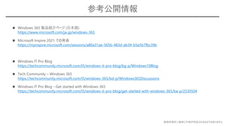 勉強用資料 | 確実に内容が保証されるものではありません
◼ Windows 365 製品紹介ページ (日本語)
https://www.microsoft.com/ja-jp/windows-365
◼ Microsoft Inspire 2021 での発表
https://myinspire.microsoft.com/sessions/a80a31ae-565b-483d-ab34-b5e5b7fbc39b
◼ Windows IT Pro Blog
https://techcommunity.microsoft.com/t5/windows-it-pro-blog/bg-p/Windows10Blog
◼ Tech Community – Windows 365
https://techcommunity.microsoft.com/t5/windows-365/bd-p/Windows365Discussions
◼ Windows IT Pro Blog - Get started with Windows 365
https://techcommunity.microsoft.com/t5/windows-it-pro-blog/get-started-with-windows-365/ba-p/2530504
参考公開情報
 