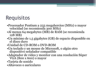 Requisitos
•Procesador Pentium a 233 megahercios (MHz) o mayor
velocidad (se recomienda 300 MHz)
•Al menos 64 megabytes (MB) de RAM (se recomienda
128 MB)
•Un mínimo de 1,5 gigabytes (GB) de espacio disponible en
el disco duro
•Unidad de CD-ROM o DVD-ROM
•Un teclado y un mouse de Microsoft, o algún otro
dispositivo señalador compatible
•Adaptador de vídeo y monitor con una resolución Súper
VGA (800 x 600) o mayor
•Tarjeta de sonido
•Altavoces o auriculares
 