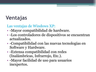 Ventajas
Las ventajas de Windows XP:
• -Mayor compatibilidad de hardware.
• -Los controladores de dispositivos se encuentran
actualizados.
• -Compatibilidad con las nuevas tecnologías en
Software y Hardware.
• -Extensa compatibilidad con redes
(Inalámbricas, Infrarrojo, Etc.).
• -Mayor facilidad de uso para usuarios
inexpertos.
 