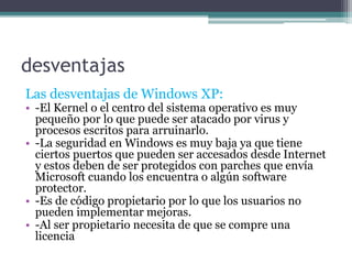 desventajas
Las desventajas de Windows XP:
• -El Kernel o el centro del sistema operativo es muy
pequeño por lo que puede ser atacado por virus y
procesos escritos para arruinarlo.
• -La seguridad en Windows es muy baja ya que tiene
ciertos puertos que pueden ser accesados desde Internet
y estos deben de ser protegidos con parches que envía
Microsoft cuando los encuentra o algún software
protector.
• -Es de código propietario por lo que los usuarios no
pueden implementar mejoras.
• -Al ser propietario necesita de que se compre una
licencia
 