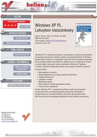 IDZ DO
         PRZYK£ADOWY ROZDZIA£

                           SPIS TRE CI   Windows XP PL.
                                         Leksykon kieszonkowy
           KATALOG KSI¥¯EK
                                         Autorzy: David A. Karp, Tim O'Reilly, Troy Mott
                      KATALOG ONLINE     ISBN: 83-7361-084-7
                                         Tytu³ orygina³u: Windows XP Pocket Reference
       ZAMÓW DRUKOWANY KATALOG           Format: B5, stron: 224


              TWÓJ KOSZYK
                    DODAJ DO KOSZYKA     „Windows XP PL. Leksykon kieszonkowy” jest wygodnym i porêcznym przewodnikiem
                                         po najczê ciej stosowanych funkcjach systemu operacyjnego Windows XP. Niniejsza
                                         ksi¹¿ka stanowi praktyczne i niezast¹pione ród³o informacji dla ka¿dego u¿ytkownika,
         CENNIK I INFORMACJE             który potrzebuje szybkich odpowiedzi bez zag³êbiania siê w rozwlek³e opisy. Ksi¹¿ka
                                         w sposób zwiêz³y i precyzyjny omawia wbudowane w Windows XP aplikacje
                   ZAMÓW INFORMACJE      i narzêdzia, najczê ciej wykonywane zadania oraz przydatne ustawienia i polecenia.
                     O NOWO CIACH        Tematyka ksi¹¿ki:
                                            • Wprowadzenie do systemu.
                       ZAMÓW CENNIK         • Skróty klawiaturowe oraz porady dotycz¹ce Eksploratora.
                                            • Sk³adniki Windows XP
                                            • Lokalizator ustawieñ
                 CZYTELNIA                  • Modyfikacje rejestru
                                            • Wiersz poleceñ i konsola odzyskiwania systemu
          FRAGMENTY KSI¥¯EK ONLINE          • Lista kontrolna zabezpieczeñ
                                         Ksi¹¿ka „Windows XP PL. Leksykon kieszonkowy” wype³niona informacjami
                                         w przejrzystej formie, jest doskona³¹ pozycj¹ zarówno dla u¿ytkowników
                                         zaznajomionych ju¿ z systemem Windows, jak równie¿ dla wszystkich osób,
                                         które chc¹ nauczyæ siê sprawnego pos³ugiwania siê tym systemem operacyjnym.




Wydawnictwo Helion
ul. Chopina 6
44-100 Gliwice
tel. (32)230-98-63
e-mail: helion@helion.pl
 