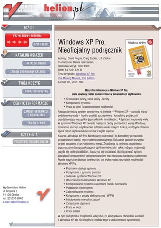IDZ DO
         PRZYK£ADOWY ROZDZIA£

                           SPIS TRE CI   Windows XP Pro.
                                         Nieoficjalny podrêcznik
           KATALOG KSI¥¯EK
                                         Autorzy: David Pogue, Craig Zacker, L.J. Zacker
                      KATALOG ONLINE     T³umaczenie: Hanna Marczenko,
                                         Rados³aw Meryk, Piotr Pilch
                                         ISBN: 83-7361-871-6
       ZAMÓW DRUKOWANY KATALOG           Tytu³ orygina³u: Windows XP Pro:
                                         The Missing Manual, 2nd Edition
              TWÓJ KOSZYK                Format: B5, stron: 784

                    DODAJ DO KOSZYKA                             Wszystkie informacje o Windows XP Pro,
                                                     jakie powinny zostaæ zamieszczone w dokumentacji u¿ytkownika
                                             • rodowisko pracy, okna, ikony i skróty
         CENNIK I INFORMACJE                 • Komponenty systemu
                                             • Praca w sieci i zaawansowane mo¿liwo ci
                   ZAMÓW INFORMACJE      Najpopularniejszy system operacyjny na wiecie — Windows XP — posiada jedn¹
                     O NOWO CIACH        podstawow¹ wadê -- trudno znale æ szczegó³owy i kompletny podrêcznik
                                         przedstawiaj¹cy wszystkie jego sk³adniki i mo¿liwo ci. A tych jest naprawdê wiele.
                       ZAMÓW CENNIK      W systemie Windows XP zawarto najlepsze cechy poprzednich wersji Windows,
                                         zmieniono interfejs u¿ytkownika i dodano wiele nowych funkcji, o których istnieniu
                                         spora czê æ u¿ytkowników nie ma w ogóle pojêcia.
                 CZYTELNIA               Ksi¹¿ka „Windows XP Pro. Nieoficjalny podrêcznik” to kompletny przewodnik
                                         po najnowszej wersji tego systemu operacyjnego. Dok³adnie opisuje wszystko,
          FRAGMENTY KSI¥¯EK ONLINE       co jest zwi¹zane z korzystaniem z niego. Znajdziesz tu zarówno zagadnienia
                                         przeznaczone dla pocz¹tkuj¹cych u¿ytkowników, jak i takie, których znajomo æ
                                         przyda siê profesjonalistom. Nauczysz siê instalowaæ i konfigurowaæ system,
                                         zarz¹dzaæ komputerem i oprogramowaniem oraz stosowaæ narzêdzia systemowe.
                                         Przede wszystkim jednak dowiesz siê, jak wykorzystaæ wszystkie mo¿liwo ci
                                         Windows XP Pro.
                                             • Podstawy obs³ugi systemu
                                             • Korzystanie z systemu pomocy
                                             • Sk³adniki systemu Windows XP
                                             • W³a ciwo ci multimedialne Windows XP
                                             • Konfigurowanie systemu za pomoc¹ Panelu Sterowania
Wydawnictwo Helion                           • Po³¹czenie z internetem
ul. Chopina 6                                • Zabezpieczanie systemu
44-100 Gliwice                               • Korzystanie z poczty elektronicznej i WWW
tel. (32)230-98-63                           • Instalowanie nowych urz¹dzeñ
e-mail: helion@helion.pl                     • Zarz¹dzanie dyskami
                                             • Praca w sieci
                                             • Praca zdalna
                                         W tym podrêczniku znajdziecie wszystko, co kiedykolwiek chcieli cie wiedzieæ
                                         o Windows XP, ale nie mogli cie znale æ tego w dokumentacji systemowej.
 