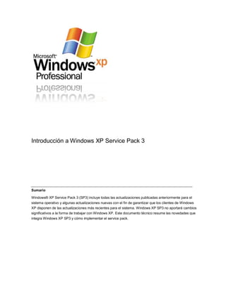 Introducción a Windows XP Service Pack 3




Sumario

Windows® XP Service Pack 3 (SP3) incluye todas las actualizaciones publicadas anteriormente para el
sistema operativo y algunas actualizaciones nuevas con el fin de garantizar que los clientes de Windows
XP disponen de las actualizaciones más recientes para el sistema. Windows XP SP3 no aportará cambios
significativos a la forma de trabajar con Windows XP. Este documento técnico resume las novedades que
integra Windows XP SP3 y cómo implementar el service pack.
 