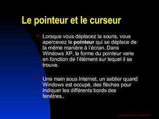 Le pointeur et le curseur  Lorsque vous déplacez la souris, vous apercevez le  pointeur  qui se déplace de la même manière à l’écran. Dans Windows XP, la forme du pointeur varie en fonction de l’élément sur lequel il se trouve.  Une main sous Internet, un sablier quand Windows est occupé, des flèches pour indiquer les différents bords des fenêtres.. 