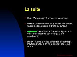 La suite Esc :  (Angl. escape) permet de s’échapper  Delete :  fait disparaître ce qui a été sélectionné. Supprime le caractère à droite du curseur   : supprime le caractère à gauche du curseur et supprime aussi ce qui a été sélectionné Insert :  Active le mode d’insertion de la frappe. Peut rendre fou si on ne la connaît pas (sous word) 