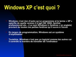 Windows XP c’est quoi ? Windows n’est rien d’autre qu’un programme et le terme « XP » spécifie de quelle version il s’agit (98, 2000, familial, professionnel etc…) Le nom Windows (« fenêtres » en anglais) provient de toutes ces petites fenêtres qu’il ouvre à l’écran En jargon de programmation, Windows est un système d’exploitation  Toutefois, Windows n’est pas un logiciel comme les autres car il contrôle la manière de travailler de l’ordinateur 