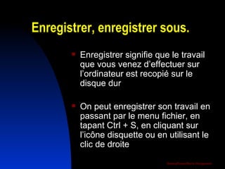 Enregistrer, enregistrer sous. Enregistrer signifie que le travail que vous venez d’effectuer sur l’ordinateur est recopié sur le disque dur On peut enregistrer son travail en passant par le menu fichier, en tapant Ctrl + S, en cliquant sur l’icône disquette ou en utilisant le clic de droite 