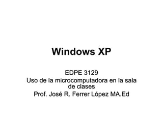 Windows XP EDPE 3129 Uso de la microcomputadora en la sala de clases Prof. José R. Ferrer López MA.Ed 