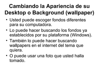 Cambiando la Apariencia de su Desktop o Background (wallpaper) Usted puede escoger fondos diferentes para su computadora. Lo puede hacer buscando los fondos ya establecidos por su plataforma (Windows). También lo puede hacer buscando wallpapers en el internet del tema que quiera.  O puede usar una foto que usted halla tomado.  