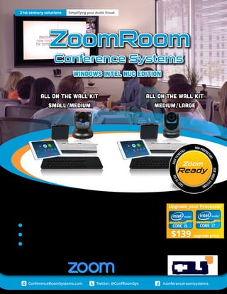 Twitter: @ConfRoomSys /conferenceroomsystemsConferenceRoomSystems.com
Two amazingly easy to use ZoomRoom video
conferencing systems ...
Easy to deploy Windows based Mini PC
Turn-key solutions starting at just $2,587
21st Century solutions for the modern age
Built for:
21st century solutions Simplifying your Audio Visual
Upgrade your Processor
$139 upgrade price
ZoomRoom
Conference Systems
Windows Intel NUC Edition
All on the Wall Kit
Medium/Large
All on the Wall Kit
small/medium
Eas
ytouseEasytoin
stall
non-proprie
tary
USBvideosy
stems
Ready
Zoom
 