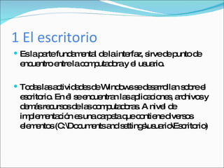 1 El escritorio Es la parte fundamental de la interfaz, sirve de punto de encuentro entre la computadora y el usuario. Todas las actividades de Windows se desarrollan sobre el escritorio. En él se encuentran las aplicaciones, archivos y demás recursos de las computadoras. A nivel de implementación es una carpeta que contiene diversos elementos (C:\Documents and settings\usuario\Escritorio) 