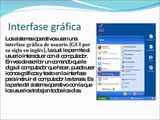 Interfase gráfica Los sistemas operativos usan una  interfase gráfica de usuario (GUI por su sigla en inglés) , la cual le permite al usuario interactuar con el computador. En ves de escribir un comando que le diga al computador que hacer, puede usar iconos gráficos y texto en la interfase para instruir el computador las tareas. Es la parte del sistema operativo con la que los usuarios trabajan todos los días.  