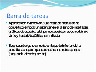 Barra de tareas Aparece con Windows 95, la barra de menús se ha convertido en todo un estándar en el diseño de interfaces gráficas de usuario, a tal punto que sistemas como Linux, Unix y hasta Mac OS la han imitado. Se encuentra generalmente en la parte inferior de la pantalla, aunque se puede encontrar en otras partes (izquierda, derecha, arriba) 