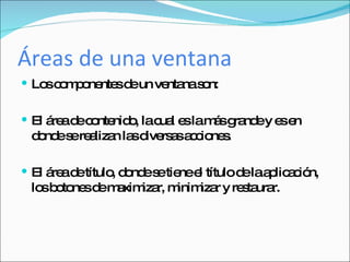 Áreas de una ventana Los componentes de un ventana son: El área de contenido, la cual es la más grande y es en donde se realizan las diversas acciones. El área de título, donde se tiene el título de la aplicación, los botones de maximizar, minimizar y restaurar. 