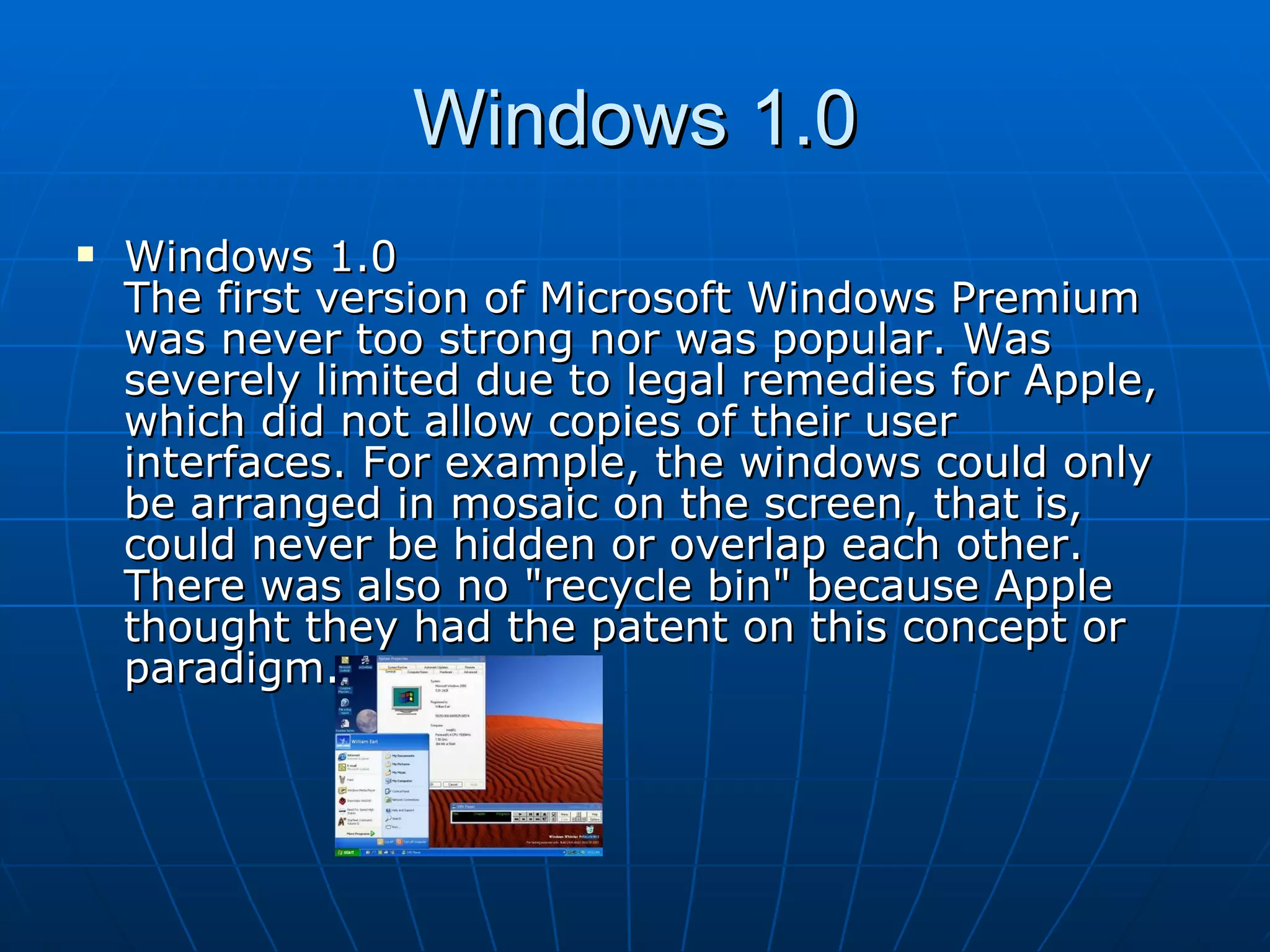 Windows 1.0 Windows 1.0  The first version of Microsoft Windows Premium was never too strong nor was popular. Was severely limited due to legal remedies for Apple, which did not allow copies of their user interfaces. For example, the windows could only be arranged in mosaic on the screen, that is, could never be hidden or overlap each other. There was also no "recycle bin" because Apple thought they had the patent on this concept or paradigm.  