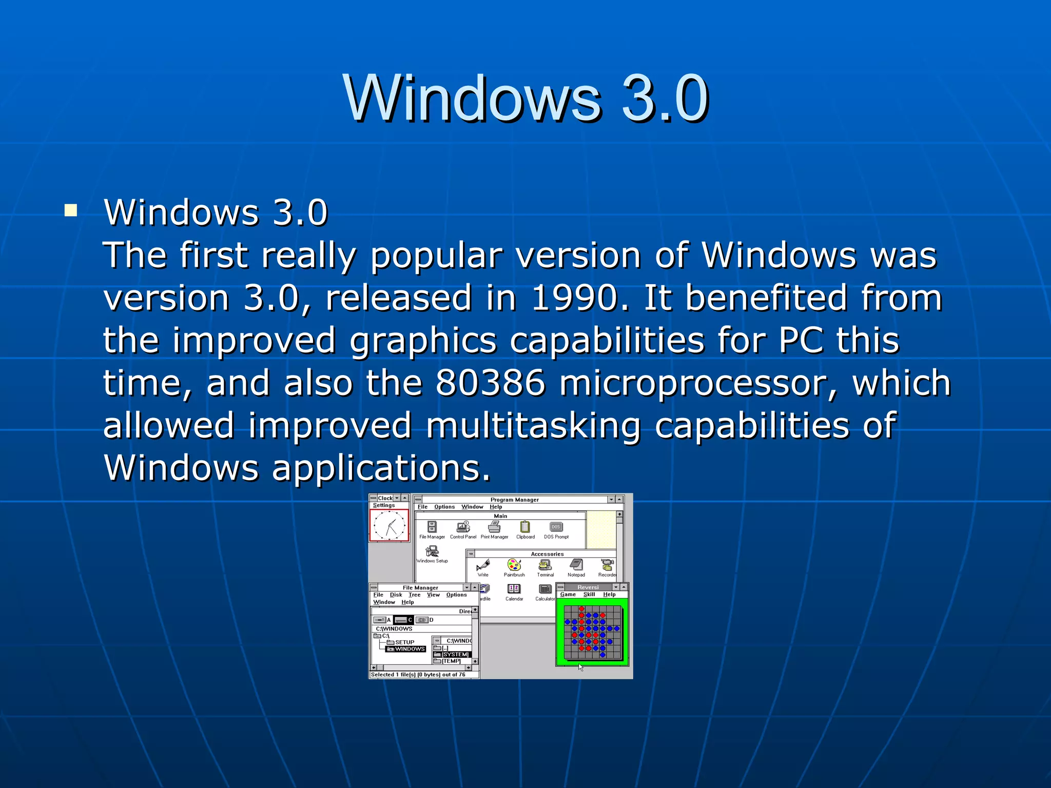 Windows 3.0 Windows 3.0  The first really popular version of Windows was version 3.0, released in 1990. It benefited from the improved graphics capabilities for PC this time, and also the 80386 microprocessor, which allowed improved multitasking capabilities of Windows applications.  