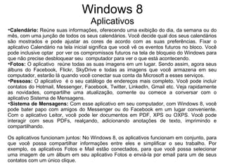 Windows 8
                                    Aplicativos

 Calendário: Reúne suas informações, oferecendo uma exibição do dia, da semana ou do
mês, com uma junção de todos os seus calendários. Você decide qual dos seus calendários
são mostrados e pode ajustar as cores de acordo com as suas preferências. Fixar o
aplicativo Calendário na tela inicial significa que você vê os eventos futuros no bloco. Você
pode inclusive optar por ver os compromissos futuros na tela de bloqueio do Windows para
que não precise desbloquear seu computador para ver o que está acontecendo.

 Fotos: O aplicativo reúne todas as suas imagens em um lugar. Sendo assim, agora seus
álbuns do Facebook, Flickr, SkyDrive e todas as imagens que você armazena em seu
computador, estarão lá quando você conectar sua conta da Microsoft a esses serviços.

 Pessoas: O aplicativo é o seu catálogo de endereços mais completo. Você pode incluir
contatos do Hotmail, Messenger, Facebook, Twitter, LinkedIn, Gmail etc. Veja rapidamente
as novidades, compartilhe uma atualização, comente ou comece a conversar com o
aplicativo Sistema de Mensagens.

 Sistema de Mensagens: Com esse aplicativo em seu computador, com Windows 8, você
pode bater papo com amigos do Messenger ou do Facebook em um lugar conveniente.
Com o aplicativo Leitor, você pode ler documentos em PDF, XPS ou OXPS. Você pode
interagir com seus PDFs, realçando, adicionando anotações de texto, imprimindo e
compartilhando.

Os aplicativos funcionam juntos: No Windows 8, os aplicativos funcionam em conjunto, para
que você possa compartilhar informações entre eles e simplificar o seu trabalho. Por
exemplo, os aplicativos Fotos e Mail estão conectados, para que você possa selecionar
uma imagem de um álbum em seu aplicativo Fotos e enviá-la por email para um de seus
contatos com um único clique.
 