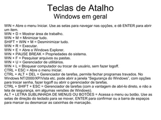 Teclas de Atalho
                            Windows em geral
WIN = Abre o menu Iniciar. Use as setas para navegar nas opções, e dê ENTER para abrir
um item.
WIN + D = Mostrar área de trabalho.
WIN + M = Minimizar tudo.
SHIFT + WIN + M = Desminimizar tudo.
WIN + R = Executar.
WIN + E = Abre o Windows Explorer.
WIN + PAUSE BREAK = Propriedades do sistema.
WIN + F = Pesquisar arquivos ou pastas.
WIN + U = Gerenciador de utilitários.
WIN + L = Bloquear computador ou trocar de usuário, sem fazer logoff.
CTRL + ESC = Abre o menu Iniciar.
CTRL + ALT + DEL = Gerenciador de tarefas, permite fechar programas travados. No
Windows NT/2000/XP/Vista etc. pode abrir a janela “Segurança do Windows”, com opções
para trocar senha, fazer logoff ou abrir o gerenciador de tarefas.
CTRL + SHIFT + ESC = Gerenciador de tarefas (com a vantagem de abri-lo direto, e não a
tela de segurança, em algumas versões de Windows).
ALT + LETRA SUBLINHADA DE MENUS OU BOTÕES = Acessa o menu ou botão. Use as
setas de direção do teclado para se mover, ENTER para confirmar ou a barra de espaços
para marcar ou desmarcar as caixinhas de marcação.
 
