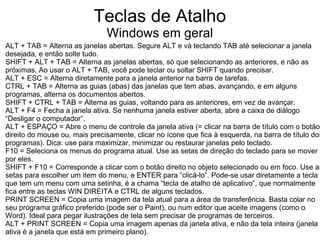 Teclas de Atalho
                               Windows em geral
ALT + TAB = Alterna as janelas abertas. Segure ALT e vá teclando TAB até selecionar a janela
desejada, e então solte tudo.
SHIFT + ALT + TAB = Alterna as janelas abertas, só que selecionando as anteriores, e não as
próximas. Ao usar o ALT + TAB, você pode teclar ou soltar SHIFT quando precisar.
ALT + ESC = Alterna diretamente para a janela anterior na barra de tarefas.
CTRL + TAB = Alterna as guias (abas) das janelas que tem abas, avançando, e em alguns
programas, alterna os documentos abertos.
SHIFT + CTRL + TAB = Alterna as guias, voltando para as anteriores, em vez de avançar.
ALT + F4 = Fecha a janela ativa. Se nenhuma janela estiver aberta, abre a caixa de diálogo
“Desligar o computador”.
ALT + ESPAÇO = Abre o menu de controle da janela ativa (= clicar na barra de título com o botão
direito do mouse ou, mais precisamente, clicar no ícone que fica à esquerda, na barra de título dos
programas). Dica: use para maximizar, minimizar ou restaurar janelas pelo teclado.
F10 = Seleciona os menus do programa atual. Use as setas de direção do teclado para se mover
por eles.
SHIFT + F10 = Corresponde a clicar com o botão direito no objeto selecionado ou em foco. Use as
setas para escolher um item do menu, e ENTER para “clicá-lo”. Pode-se usar diretamente a tecla
que tem um menu com uma setinha, é a chama “tecla de atalho de aplicativo”, que normalmente
fica entre as teclas WIN DIREITA e CTRL de alguns teclados.
PRINT SCREEN = Copia uma imagem da tela atual para a área de transferência. Basta colar no
seu programa gráfico preferido (pode ser o Paint), ou num editor que aceite imagens (como o
Word). Ideal para pegar ilustrações de tela sem precisar de programas de terceiros.
ALT + PRINT SCREEN = Copia uma imagem apenas da janela ativa, e não da tela inteira (janela
ativa é a janela que está em primeiro plano).
 