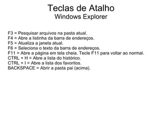Teclas de Atalho
                       Windows Explorer

F3 = Pesquisar arquivos na pasta atual.
F4 = Abre a listinha da barra de endereços.
F5 = Atualiza a janela atual.
F6 = Seleciona o texto da barra de endereços.
F11 = Abre a página em tela cheia. Tecle F11 para voltar ao normal.
CTRL + H = Abre a lista do histórico.
CTRL + I = Abre a lista dos favoritos.
BACKSPACE = Abrir a pasta pai (acima).
 