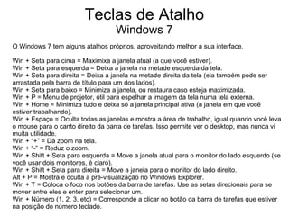 Teclas de Atalho
                                   Windows 7
O Windows 7 tem alguns atalhos próprios, aproveitando melhor a sua interface.

Win + Seta para cima = Maximixa a janela atual (a que você estiver).
Win + Seta para esquerda = Deixa a janela na metade esquerda da tela.
Win + Seta para direita = Deixa a janela na metade direita da tela (ela também pode ser
arrastada pela barra de título para um dos lados).
Win + Seta para baixo = Minimiza a janela, ou restaura caso esteja maximizada.
Win + P = Menu de projetor, útil para espelhar a imagem da tela numa tela externa.
Win + Home = Minimiza tudo e deixa só a janela principal ativa (a janela em que você
estiver trabalhando).
Win + Espaço = Oculta todas as janelas e mostra a área de trabalho, igual quando você leva
o mouse para o canto direito da barra de tarefas. Isso permite ver o desktop, mas nunca vi
muita utilidade.
Win + “+” = Dá zoom na tela.
Win + “-” = Reduz o zoom.
Win + Shift + Seta para esquerda = Move a janela atual para o monitor do lado esquerdo (se
você usar dois monitores, é claro).
Win + Shift + Seta para direita = Move a janela para o monitor do lado direito.
Alt + P = Mostra e oculta a pré-visualização no Windows Explorer.
Win + T = Coloca o foco nos botões da barra de tarefas. Use as setas direcionais para se
mover entre eles e enter para selecionar um.
Win + Número (1, 2, 3, etc) = Corresponde a clicar no botão da barra de tarefas que estiver
na posição do número teclado.
 