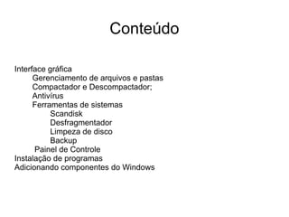 Conteúdo

Interface gráfica
      Gerenciamento de arquivos e pastas
      Compactador e Descompactador;
      Antivírus
      Ferramentas de sistemas
           Scandisk
           Desfragmentador
           Limpeza de disco
           Backup
      Painel de Controle
Instalação de programas
Adicionando componentes do Windows
 