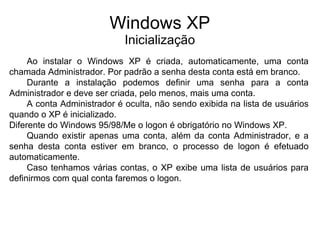 Windows XP
                            Inicialização
     Ao instalar o Windows XP é criada, automaticamente, uma conta
chamada Administrador. Por padrão a senha desta conta está em branco.
     Durante a instalação podemos definir uma senha para a conta
Administrador e deve ser criada, pelo menos, mais uma conta.
     A conta Administrador é oculta, não sendo exibida na lista de usuários
quando o XP é inicializado.
Diferente do Windows 95/98/Me o logon é obrigatório no Windows XP.
     Quando existir apenas uma conta, além da conta Administrador, e a
senha desta conta estiver em branco, o processo de logon é efetuado
automaticamente.
     Caso tenhamos várias contas, o XP exibe uma lista de usuários para
definirmos com qual conta faremos o logon.
 