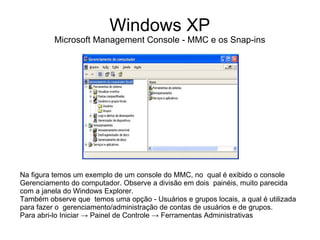Windows XP
          Microsoft Management Console - MMC e os Snap-ins




Na figura temos um exemplo de um console do MMC, no qual é exibido o console
Gerenciamento do computador. Observe a divisão em dois painéis, muito parecida
com a janela do Windows Explorer.
Também observe que temos uma opção - Usuários e grupos locais, a qual é utilizada
para fazer o gerenciamento/administração de contas de usuários e de grupos.
Para abri-lo Iniciar → Painel de Controle → Ferramentas Administrativas
 