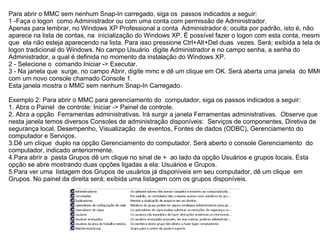 Para abrir o MMC sem nenhum Snap-In carregado, siga os passos indicados a seguir:
1 -Faça o logon como Administrador ou com uma conta com permissão de Administrador.
Apenas para lembrar, no Windows XP Professional a conta Administrador é; oculta por padrão, isto é, não
aparece na lista de contas, na inicialização do Windows XP. É possível fazer o logon com esta conta, mesmo
que ela não esteja aparecendo na lista. Para isso pressione Ctrl+Alt+Del duas vezes. Será; exibida a tela de
logon tradicional do Windows. No campo Usuário digite Administrador e no campo senha, a senha do
Administrador, a qual é definida no momento da instalação do Windows XP.
2 - Selecione o comando Iniciar -> Executar.
3 - Na janela que surge, no campo Abrir, digite mmc e dê um clique em OK. Será aberta uma janela do MMC
com um novo console chamado Console 1.
Esta janela mostra o MMC sem nenhum Snap-In Carregado.

Exemplo 2: Para abrir o MMC para gerenciamento do computador, siga os passos indicados a seguir:
1. Abra o Painel de controle: Iniciar -> Painel de controle.
2. Abra a opção Ferramentas administrativas. Irá surgir a janela Ferramentas administrativas. Observe que
nesta janela temos diversos Consoles de administração disponíveis: Serviços de componentes, Diretiva de
segurança local, Desempenho, Visualização de eventos, Fontes de dados (ODBC), Gerenciamento do
computador e Serviços.
3.Dê um clique duplo na opção Gerenciamento do computador. Será aberto o console Gerenciamento do
computador, indicado anteriormente.
4.Para abrir a pasta Grupos dê um clique no sinal de + ao lado da opção Usuários e grupos locais. Esta
opção se abre mostrando duas opções ligadas a ela: Usuários e Grupos.
5.Para ver uma listagem dos Grupos de usuários já disponíveis em seu computador, dê um clique em
Grupos. No painel da direita será; exibida uma listagem com os grupos disponíveis.
 