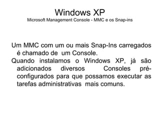 Windows XP
    Microsoft Management Console - MMC e os Snap-ins




Um MMC com um ou mais Snap-Ins carregados
 é chamado de um Console.
Quando instalamos o Windows XP, já são
 adicionados diversos          Consoles pré-
 configurados para que possamos executar as
 tarefas administrativas mais comuns.
 