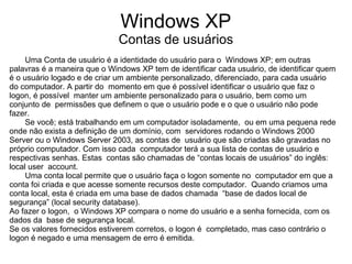 Windows XP
                              Contas de usuários
     Uma Conta de usuário é a identidade do usuário para o Windows XP; em outras
palavras é a maneira que o Windows XP tem de identificar cada usuário, de identificar quem
é o usuário logado e de criar um ambiente personalizado, diferenciado, para cada usuário
do computador. A partir do momento em que é possível identificar o usuário que faz o
logon, é possível manter um ambiente personalizado para o usuário, bem como um
conjunto de permissões que definem o que o usuário pode e o que o usuário não pode
fazer.
     Se você; está trabalhando em um computador isoladamente, ou em uma pequena rede
onde não exista a definição de um domínio, com servidores rodando o Windows 2000
Server ou o Windows Server 2003, as contas de usuário que são criadas são gravadas no
próprio computador. Com isso cada computador terá a sua lista de contas de usuário e
respectivas senhas. Estas contas são chamadas de “contas locais de usuários” do inglês:
local user account.
     Uma conta local permite que o usuário faça o logon somente no computador em que a
conta foi criada e que acesse somente recursos deste computador. Quando criamos uma
conta local, esta é criada em uma base de dados chamada “base de dados local de
segurança” (local security database).
Ao fazer o logon, o Windows XP compara o nome do usuário e a senha fornecida, com os
dados da base de segurança local.
Se os valores fornecidos estiverem corretos, o logon é completado, mas caso contrário o
logon é negado e uma mensagem de erro é emitida.
 