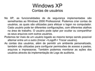 Windows XP
                      Contas de usuários

No XP, as funcionalidades de de segurança implementadas são
  semelhantes ao Windows 2000 Professional. Podemos criar contas de
  usuários, as quais são utilizadas para efetuar o logon no computador.
  Cada usuário pode ter diferentes configurações, com diferentes atalhos
  na área de trabalho. O usuário pode optar por ocultar ou compartilhar
  os seus arquivos com outros usuários.
Podemos ter mais de um usuário logado ao mesmo tempo sendo possível
  alternar entre um e outro (Iniciar ->Logoff-> Trocar usuário).
As contas dos usuários, além de permitir um ambiente personalizado,
  também são utilizadas para configurar permissões de acesso a pastas,
  arquivos e impressoras. Também podemos monitorar as ações dos
  usuários através da implementação de Logs de auditoria.
 
