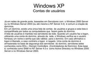 Windows XP
                            Contas de usuários

Já em redes de grande porte, baseadas em Servidores com o Windows 2000 Server
ou no Windows Server 2003 (ou até mesmo o NT Server 4.0) é comum a criação de
domínios.
Em um domínio, existe uma única lista de contas de usuários e grupos e esta lista é
compartilhada por todos os computadores que fazem parte do domínio.
A lista de usuários é mantida nos servidores da rede. Quando um usuário faz o logon,
utilizando uma conta do domínio, através da rede, o Windows verifica se o usuário
forneceu um nome e senha que são válidos para o domínio. Em caso afirmativo o
logon é liberado, e caso contrário o logon é negado. Uma conta de domínio é
armazenada na base de segurança dos servidores do domínio, servidores estes
conhecidos como DCs -; Domain Controllers (Controladores de Domínio). Esta base
é; conhecida como SAM no NT Server 4.0 e como Active Directory no Windows 2000
Server e no Windows Server 2003.
 
