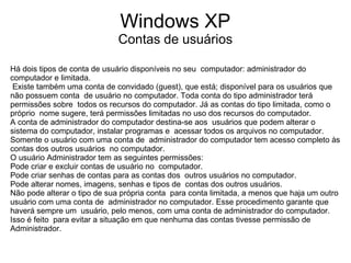 Windows XP
                             Contas de usuários

Há dois tipos de conta de usuário disponíveis no seu computador: administrador do
computador e limitada.
 Existe também uma conta de convidado (guest), que está; disponível para os usuários que
não possuem conta de usuário no computador. Toda conta do tipo administrador terá
permissões sobre todos os recursos do computador. Já as contas do tipo limitada, como o
próprio nome sugere, terá permissões limitadas no uso dos recursos do computador.
A conta de administrador do computador destina-se aos usuários que podem alterar o
sistema do computador, instalar programas e acessar todos os arquivos no computador.
Somente o usuário com uma conta de administrador do computador tem acesso completo às
contas dos outros usuários no computador.
O usuário Administrador tem as seguintes permissões:
Pode criar e excluir contas de usuário no computador.
Pode criar senhas de contas para as contas dos outros usuários no computador.
Pode alterar nomes, imagens, senhas e tipos de contas dos outros usuários.
Não pode alterar o tipo de sua própria conta para conta limitada, a menos que haja um outro
usuário com uma conta de administrador no computador. Esse procedimento garante que
haverá sempre um usuário, pelo menos, com uma conta de administrador do computador.
Isso é feito para evitar a situação em que nenhuma das contas tivesse permissão de
Administrador.
 