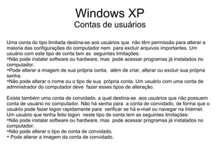 Windows XP
                              Contas de usuários

Uma conta do tipo limitada destina-se aos usuários que não têm permissão para alterar a
maioria das configurações do computador nem para excluir arquivos importantes. Um
usuário com este tipo de conta tem as seguintes limitações:

 Não pode instalar software ou hardware, mas pode acessar programas já instalados no
computador.

 Pode alterar a imagem de sua própria conta, além de criar, alterar ou excluir sua própria
senha.

 Não pode alterar o nome ou o tipo de sua própria conta. Um usuário com uma conta de
administrador do computador deve fazer esses tipos de alteração.

Existe também uma conta de convidado, a qual destina-se aos usuários que não possuem
conta de usuário no computador. Não há senha para a conta de convidado, de forma que o
usuário pode fazer logon rapidamente para verificar se há e-mail ou navegar na Internet.
Um usuário que tenha feito logon neste tipo de conta tem as seguintes limitações:

 Não pode instalar software ou hardware, mas pode acessar programas já instalados no
computador.

 Não pode alterar o tipo de conta de convidado.

  Pode alterar a imagem da conta de convidado.
 