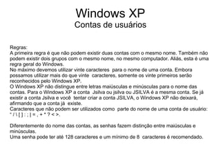 Windows XP
                           Contas de usuários

Regras:
A primeira regra é que não podem existir duas contas com o mesmo nome. Também não
podem existir dois grupos com o mesmo nome, no mesmo computador. Aliás, esta é uma
regra geral do Windows.
No máximo devemos utilizar vinte caracteres para o nome de uma conta. Embora
possamos utilizar mais do que vinte caracteres, somente os vinte primeiros serão
reconhecidos pelo Windows XP.
O Windows XP não distingue entre letras maiúsculas e minúsculas para o nome das
contas. Para o Windows XP a conta Jsilva ou jsilva ou JSILVA é a mesma conta. Se já
existir a conta Jsilva e você tentar criar a conta JSILVA, o Windows XP não deixará,
afirmando que a conta já existe.
Caracteres que não podem ser utilizados como parte do nome de uma conta de usuário:
“ /  [ ] : ; | = , + * ? < >.

Diferentemente do nome das contas, as senhas fazem distinção entre maiúsculas e
minúsculas.
Uma senha pode ter até 128 caracteres e um mínimo de 8 caracteres é recomendado.
 