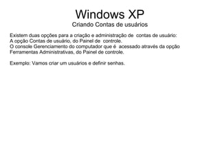 Windows XP
                           Criando Contas de usuários
Existem duas opções para a criação e administração de contas de usuário:
A opção Contas de usuário, do Painel de controle.
O console Gerenciamento do computador que é acessado através da opção
Ferramentas Administrativas, do Painel de controle.

Exemplo: Vamos criar um usuários e definir senhas.
 