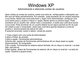 Windows XP
              Administrando e alterando contas de usuários

Após criadas as contas de usuários, existe uma série de configurações e alterações que
têm que ser feitas periodicamente. Por exemplo, pode acontecer de um usuário esquecer
a sua senha. Neste caso você pode fazer o logon como Administrador, configurar uma
nova senha para o usuário e marcar a opção: Alterar senha no próximo logon. Pode
acontecer de um usuário não utilizar mais o computador, e neste caso você deve excluir
a sua conta. Pode acontecer de um usuário afastar-se por algum período ao fim do qual
ele voltará a usar o computador; neste caso você deve apenas desativar a conta do
usuário e ativá-la quando ele estiver de volta.
É possível renomear, excluir e alterar contas de usuário.

1. Faça o logon com uma conta de Administrador.
2.Abra o Painel de controle.
3.Abra a opção Ferramentas administrativas.
4.Dentro das opções de Ferramentas administrativas dê um clique duplo na opção
Gerenciamento do computador.
5.Se a opção Ferramentas do sistema estiver fechada, dê um clique no sinal de + ao lado
dela para abri-la.
6.Nas opções abaixo de Ferramentas do sistema, dê um clique no sinal de + ao lado da
opção Usuários e grupos locais.
 